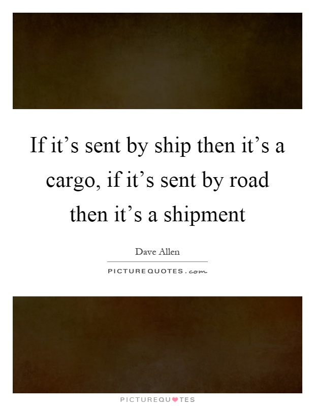 If it's sent by ship then it's a cargo, if it's sent by road then it's a shipment Picture Quote #1