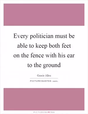 Every politician must be able to keep both feet on the fence with his ear to the ground Picture Quote #1