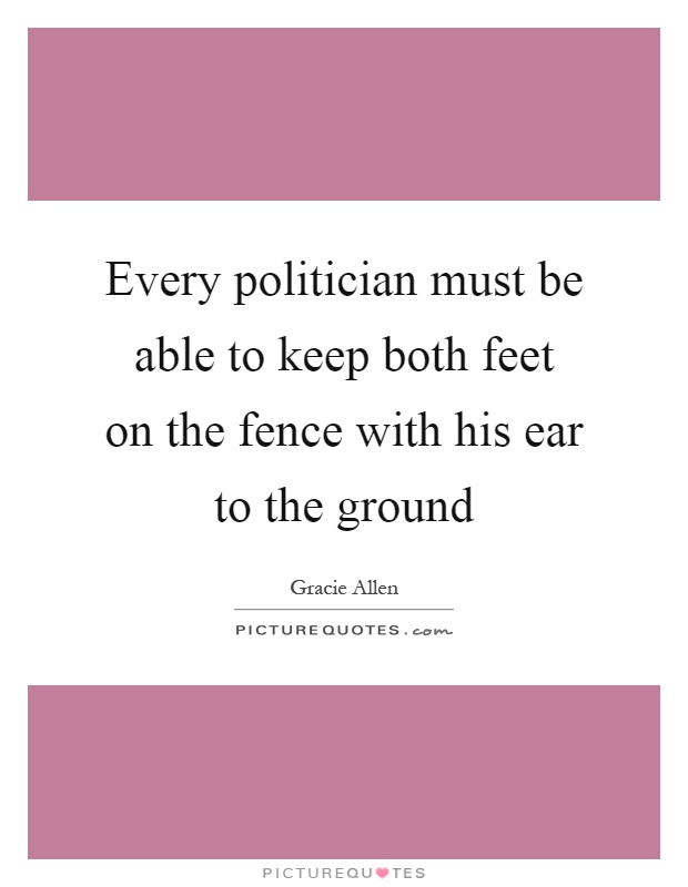 Every politician must be able to keep both feet on the fence with his ear to the ground Picture Quote #1