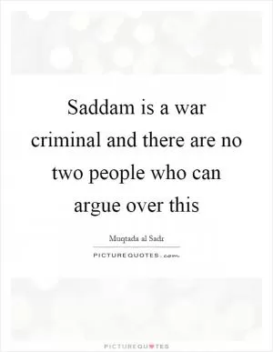 Saddam is a war criminal and there are no two people who can argue over this Picture Quote #1