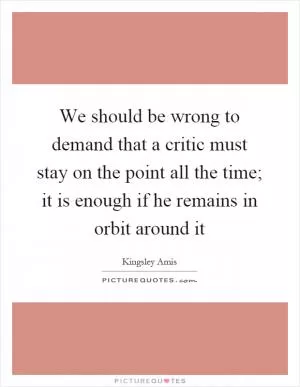 We should be wrong to demand that a critic must stay on the point all the time; it is enough if he remains in orbit around it Picture Quote #1