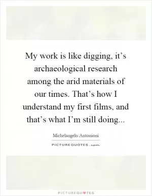 My work is like digging, it’s archaeological research among the arid materials of our times. That’s how I understand my first films, and that’s what I’m still doing Picture Quote #1