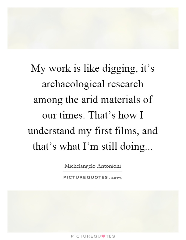 My work is like digging, it's archaeological research among the arid materials of our times. That's how I understand my first films, and that's what I'm still doing Picture Quote #1