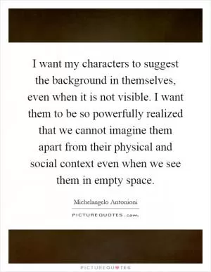 I want my characters to suggest the background in themselves, even when it is not visible. I want them to be so powerfully realized that we cannot imagine them apart from their physical and social context even when we see them in empty space Picture Quote #1