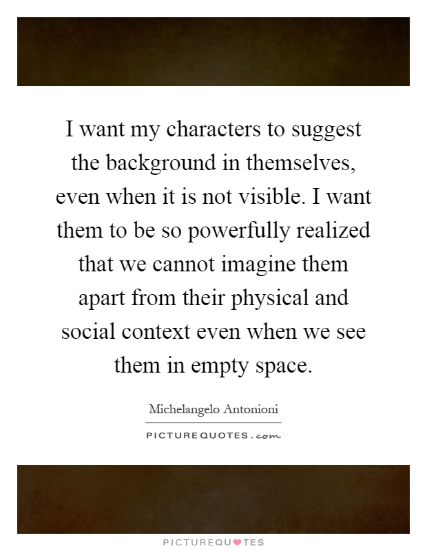 I want my characters to suggest the background in themselves, even when it is not visible. I want them to be so powerfully realized that we cannot imagine them apart from their physical and social context even when we see them in empty space Picture Quote #1