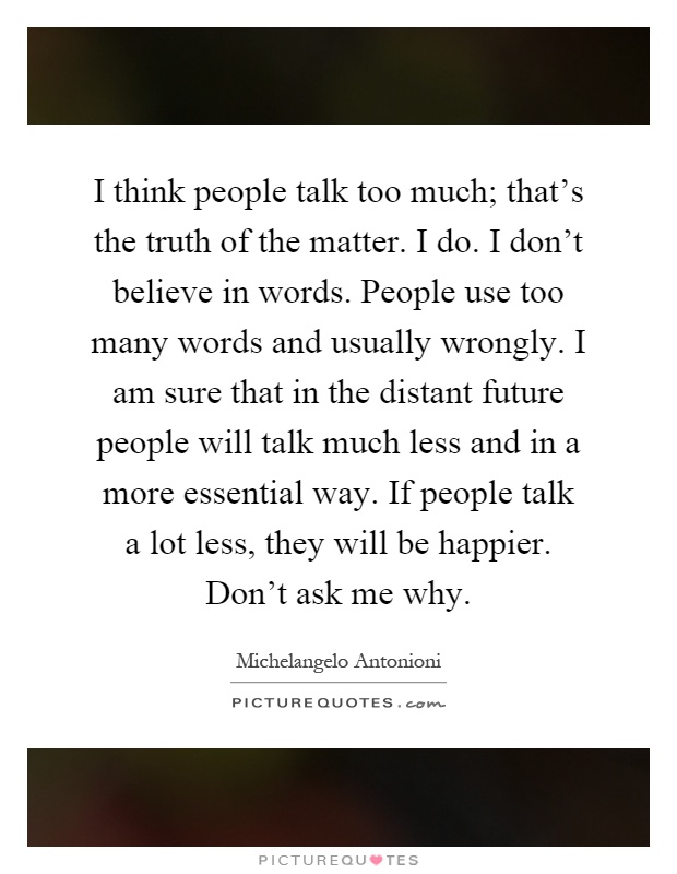 I think people talk too much; that's the truth of the matter. I do. I don't believe in words. People use too many words and usually wrongly. I am sure that in the distant future people will talk much less and in a more essential way. If people talk a lot less, they will be happier. Don't ask me why Picture Quote #1
