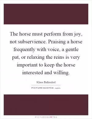 The horse must perform from joy, not subservience. Praising a horse frequently with voice, a gentle pat, or relaxing the reins is very important to keep the horse interested and willing Picture Quote #1