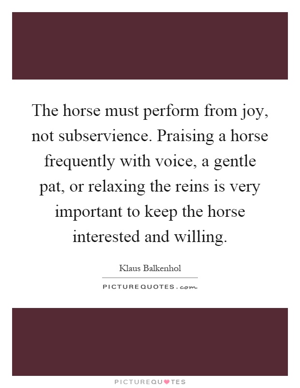 The horse must perform from joy, not subservience. Praising a horse frequently with voice, a gentle pat, or relaxing the reins is very important to keep the horse interested and willing Picture Quote #1