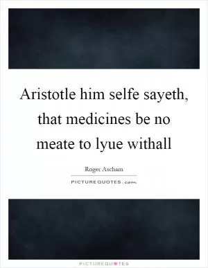 Aristotle him selfe sayeth, that medicines be no meate to lyue withall Picture Quote #1