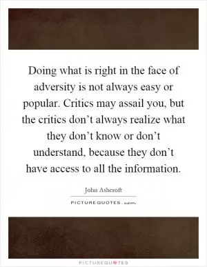 Doing what is right in the face of adversity is not always easy or popular. Critics may assail you, but the critics don’t always realize what they don’t know or don’t understand, because they don’t have access to all the information Picture Quote #1