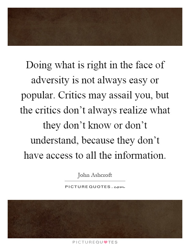 Doing what is right in the face of adversity is not always easy or popular. Critics may assail you, but the critics don't always realize what they don't know or don't understand, because they don't have access to all the information Picture Quote #1