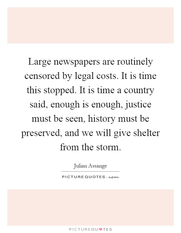 Large newspapers are routinely censored by legal costs. It is time this stopped. It is time a country said, enough is enough, justice must be seen, history must be preserved, and we will give shelter from the storm Picture Quote #1