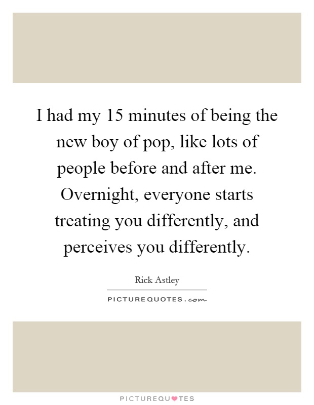 I had my 15 minutes of being the new boy of pop, like lots of people before and after me. Overnight, everyone starts treating you differently, and perceives you differently Picture Quote #1
