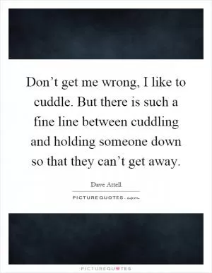 Don’t get me wrong, I like to cuddle. But there is such a fine line between cuddling and holding someone down so that they can’t get away Picture Quote #1