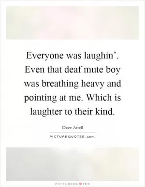 Everyone was laughin’. Even that deaf mute boy was breathing heavy and pointing at me. Which is laughter to their kind Picture Quote #1