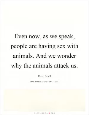 Even now, as we speak, people are having sex with animals. And we wonder why the animals attack us Picture Quote #1
