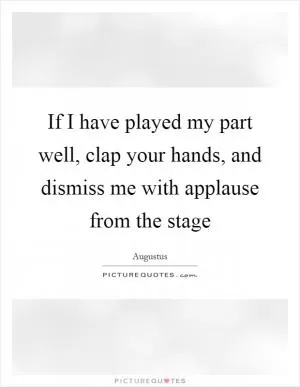 If I have played my part well, clap your hands, and dismiss me with applause from the stage Picture Quote #1