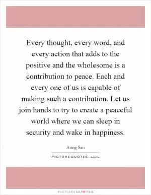 Every thought, every word, and every action that adds to the positive and the wholesome is a contribution to peace. Each and every one of us is capable of making such a contribution. Let us join hands to try to create a peaceful world where we can sleep in security and wake in happiness Picture Quote #1