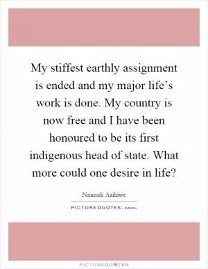 My stiffest earthly assignment is ended and my major life’s work is done. My country is now free and I have been honoured to be its first indigenous head of state. What more could one desire in life? Picture Quote #1