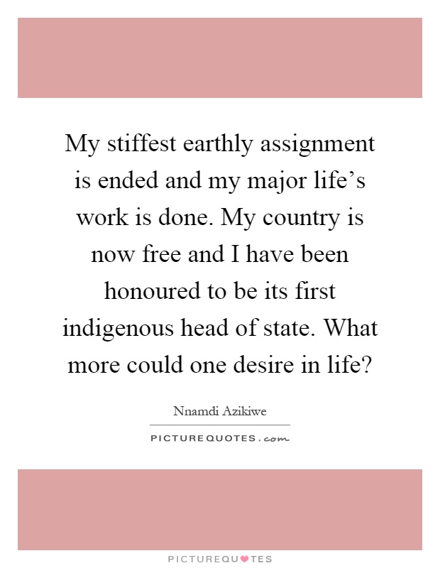 My stiffest earthly assignment is ended and my major life's work is done. My country is now free and I have been honoured to be its first indigenous head of state. What more could one desire in life? Picture Quote #1