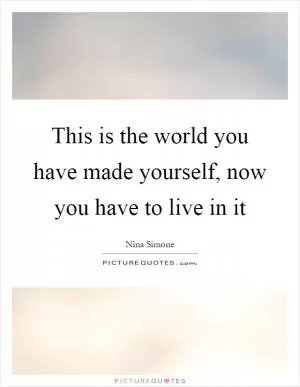 This is the world you have made yourself, now you have to live in it Picture Quote #1