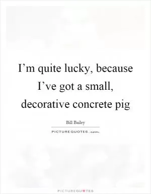 I’m quite lucky, because I’ve got a small, decorative concrete pig Picture Quote #1