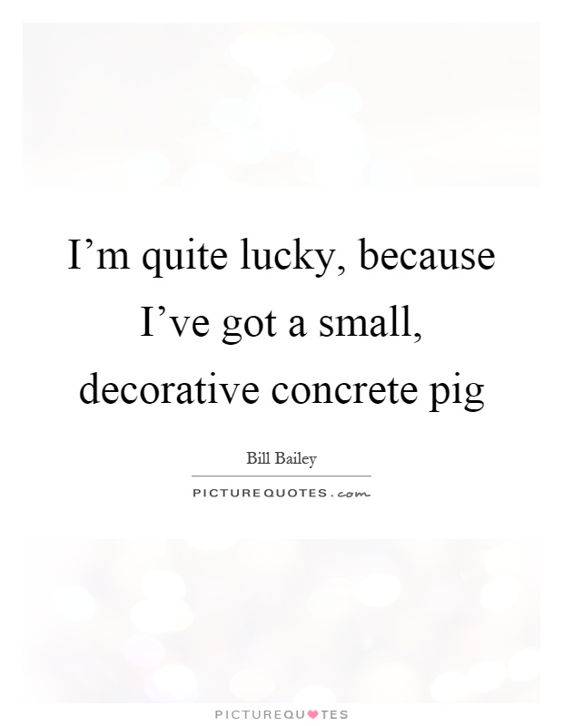 I'm quite lucky, because I've got a small, decorative concrete pig Picture Quote #1
