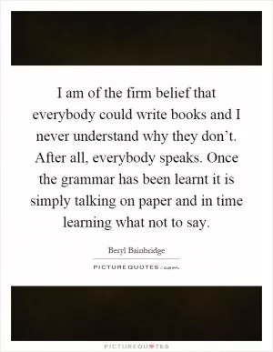 I am of the firm belief that everybody could write books and I never understand why they don’t. After all, everybody speaks. Once the grammar has been learnt it is simply talking on paper and in time learning what not to say Picture Quote #1