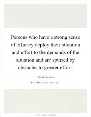 Persons who have a strong sense of efficacy deploy their attention and effort to the demands of the situation and are spurred by obstacles to greater effort Picture Quote #1