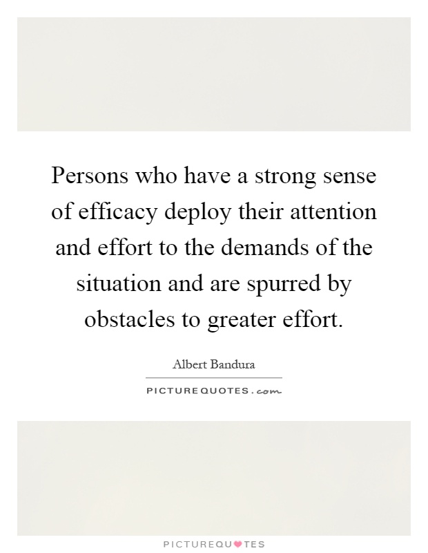 Persons who have a strong sense of efficacy deploy their attention and effort to the demands of the situation and are spurred by obstacles to greater effort Picture Quote #1