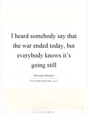 I heard somebody say that the war ended today, but everybody knows it’s going still Picture Quote #1