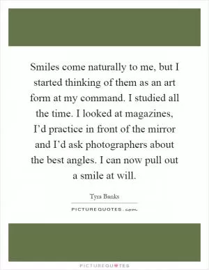 Smiles come naturally to me, but I started thinking of them as an art form at my command. I studied all the time. I looked at magazines, I’d practice in front of the mirror and I’d ask photographers about the best angles. I can now pull out a smile at will Picture Quote #1