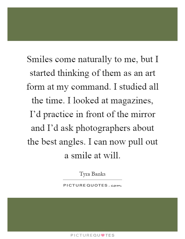 Smiles come naturally to me, but I started thinking of them as an art form at my command. I studied all the time. I looked at magazines, I'd practice in front of the mirror and I'd ask photographers about the best angles. I can now pull out a smile at will Picture Quote #1