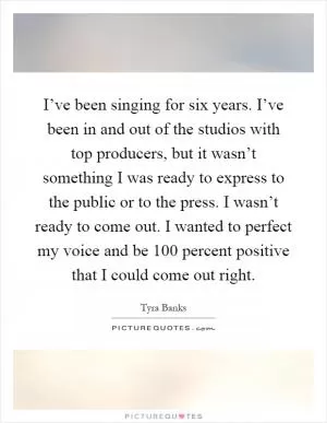 I’ve been singing for six years. I’ve been in and out of the studios with top producers, but it wasn’t something I was ready to express to the public or to the press. I wasn’t ready to come out. I wanted to perfect my voice and be 100 percent positive that I could come out right Picture Quote #1