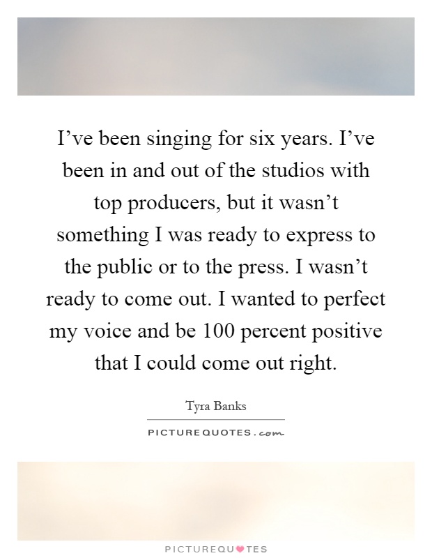 I've been singing for six years. I've been in and out of the studios with top producers, but it wasn't something I was ready to express to the public or to the press. I wasn't ready to come out. I wanted to perfect my voice and be 100 percent positive that I could come out right Picture Quote #1