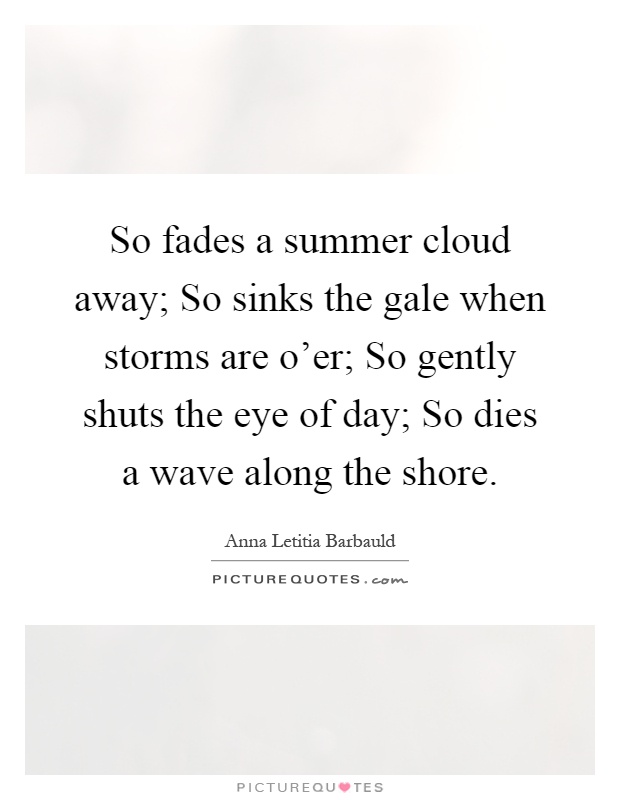 So fades a summer cloud away; So sinks the gale when storms are o'er; So gently shuts the eye of day; So dies a wave along the shore Picture Quote #1