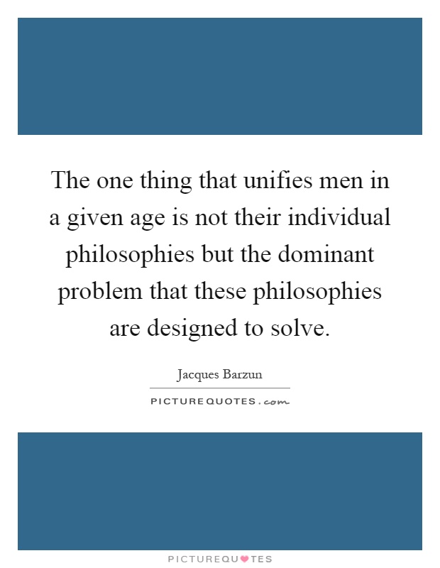 The one thing that unifies men in a given age is not their individual philosophies but the dominant problem that these philosophies are designed to solve Picture Quote #1