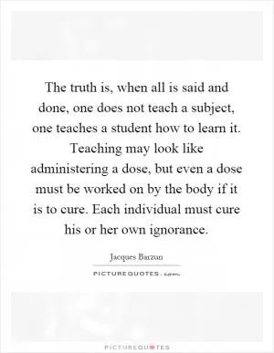 The truth is, when all is said and done, one does not teach a subject, one teaches a student how to learn it. Teaching may look like administering a dose, but even a dose must be worked on by the body if it is to cure. Each individual must cure his or her own ignorance Picture Quote #1