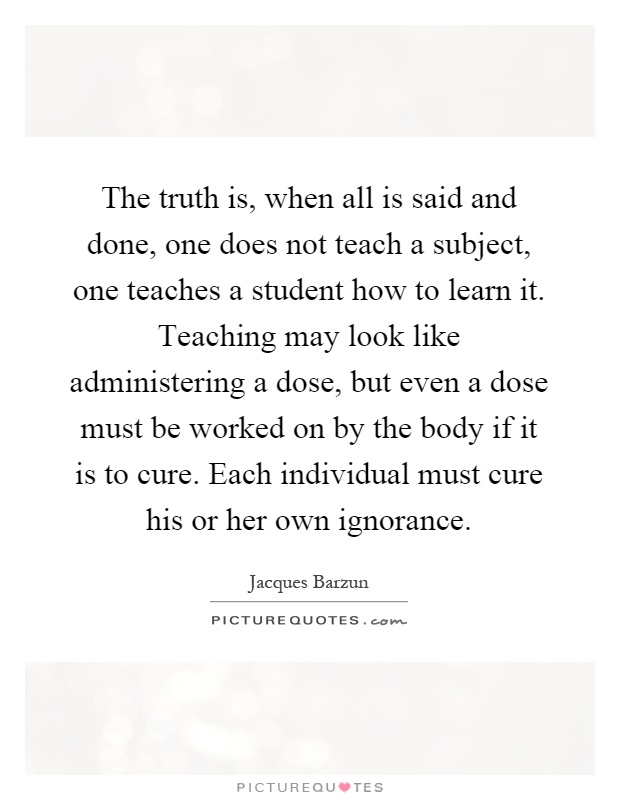 The truth is, when all is said and done, one does not teach a subject, one teaches a student how to learn it. Teaching may look like administering a dose, but even a dose must be worked on by the body if it is to cure. Each individual must cure his or her own ignorance Picture Quote #1