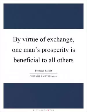 By virtue of exchange, one man’s prosperity is beneficial to all others Picture Quote #1