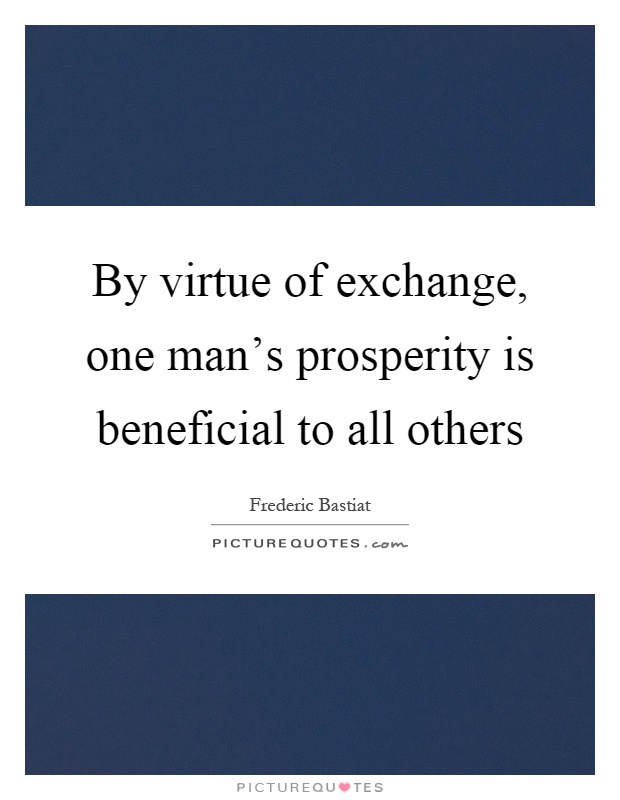 By virtue of exchange, one man’s prosperity is beneficial to all others Picture Quote #1