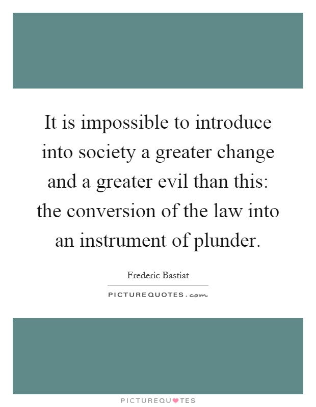 It is impossible to introduce into society a greater change and a greater evil than this: the conversion of the law into an instrument of plunder Picture Quote #1