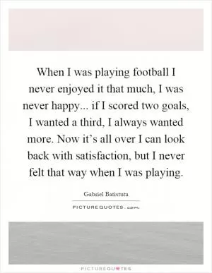 When I was playing football I never enjoyed it that much, I was never happy... if I scored two goals, I wanted a third, I always wanted more. Now it’s all over I can look back with satisfaction, but I never felt that way when I was playing Picture Quote #1