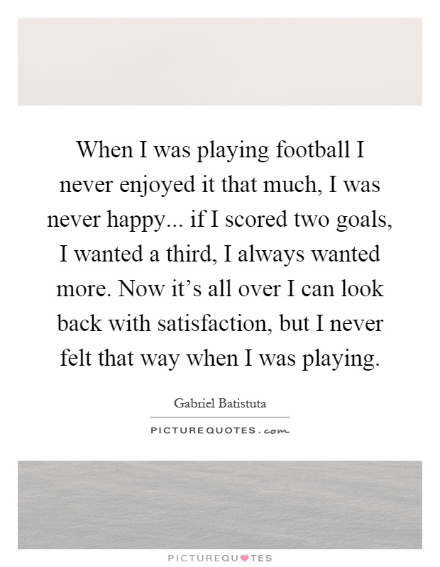 When I was playing football I never enjoyed it that much, I was never happy... if I scored two goals, I wanted a third, I always wanted more. Now it's all over I can look back with satisfaction, but I never felt that way when I was playing Picture Quote #1