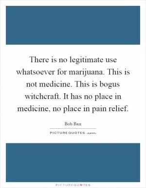 There is no legitimate use whatsoever for marijuana. This is not medicine. This is bogus witchcraft. It has no place in medicine, no place in pain relief Picture Quote #1