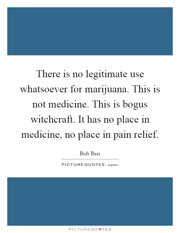 There is no legitimate use whatsoever for marijuana. This is not medicine. This is bogus witchcraft. It has no place in medicine, no place in pain relief Picture Quote #1