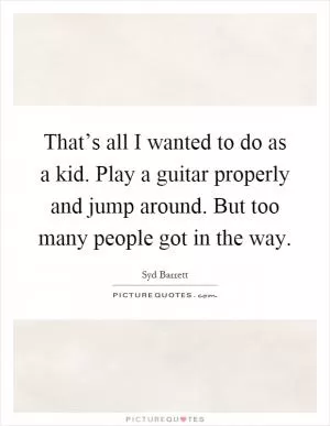 That’s all I wanted to do as a kid. Play a guitar properly and jump around. But too many people got in the way Picture Quote #1
