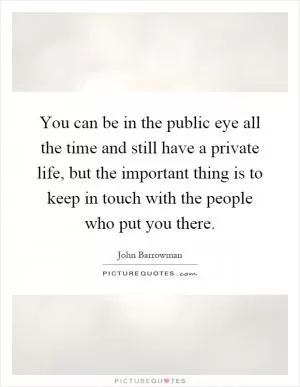 You can be in the public eye all the time and still have a private life, but the important thing is to keep in touch with the people who put you there Picture Quote #1
