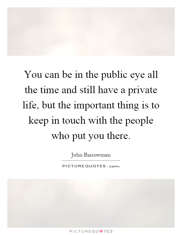 You can be in the public eye all the time and still have a private life, but the important thing is to keep in touch with the people who put you there Picture Quote #1