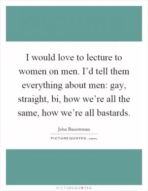 I would love to lecture to women on men. I’d tell them everything about men: gay, straight, bi, how we’re all the same, how we’re all bastards Picture Quote #1